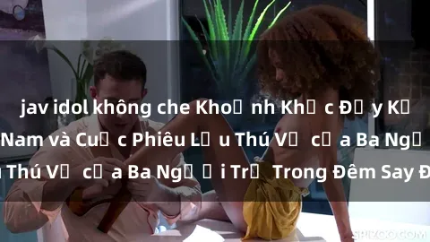 jav idol không che Khoảnh Khắc Đầy Kịch Tính: Sex Việt Nam và Cuộc Phiêu Lưu Thú Vị của Ba Người Trẻ Trong Đêm Say Đắm