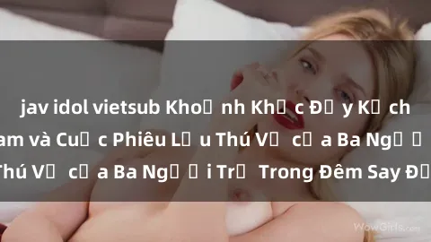 jav idol vietsub Khoảnh Khắc Đầy Kịch Tính: Sex  Việt Nam và Cuộc Phiêu Lưu Thú Vị của Ba Người Trẻ Trong Đêm Say Đắm