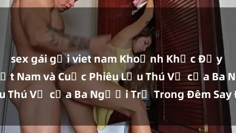 sex gái gọi viet nam Khoảnh Khắc Đầy Kịch Tính: Sex Việt Nam và Cuộc Phiêu Lưu Thú Vị của Ba Người Trẻ Trong Đêm Say Đắm