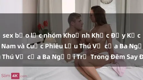 sex bạo lực nhóm Khoảnh Khắc Đầy Kịch Tính: Sex Việt Nam và Cuộc Phiêu Lưu Thú Vị của Ba Người Trẻ Trong Đêm Say Đắm