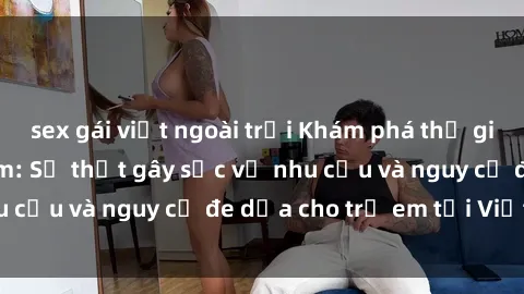 sex gái việt ngoài trời Khám phá thế giới sex loli Việt Nam: Sự thật gây sốc về nhu cầu và nguy cơ đe dọa cho trẻ em tại Việt Nam
