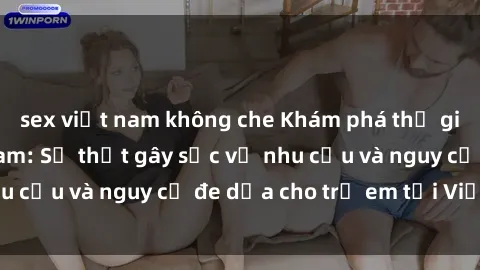 sex việt nam không che Khám phá thế giới sex loli Việt Nam: Sự thật gây sốc về nhu cầu và nguy cơ đe dọa cho trẻ em tại Việt Nam
