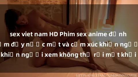 sex viet nam HD Phim sex anime đỉnh cao: Những tác phẩm đầy nước mắt và cảm xúc khiến người xem không thể rời mắt khỏi màn hình
