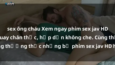 sex ông cháu Xem ngay phim sex jav HD với những cảnh quay chân thực, hấp dẫn không che. Cùng thưởng thức những bộ phim sex jav HD hot nhất hiện nay!